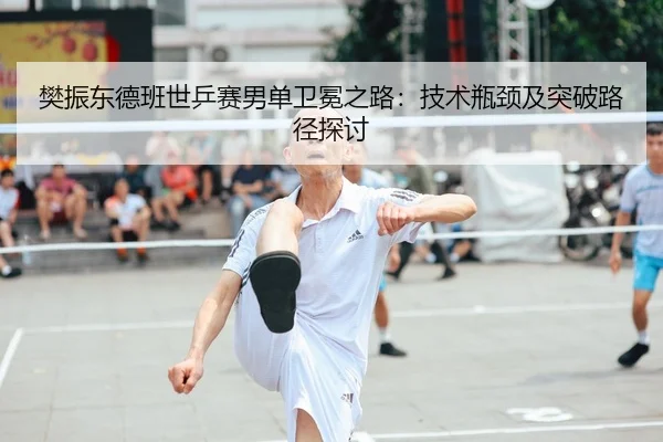 樊振东德班世乒赛男单卫冕之路：技术瓶颈及突破路径探讨