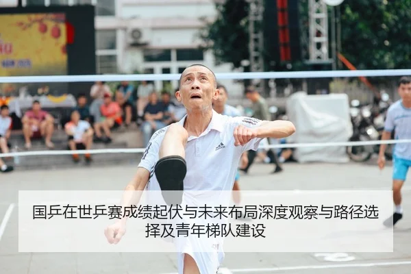 国乒在世乒赛成绩起伏与未来布局深度观察与路径选择及青年梯队建设