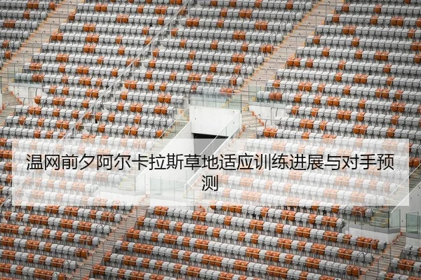 温网前夕阿尔卡拉斯草地适应训练进展与对手预测